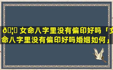 🦍 女命八字里没有偏印好吗「女命八字里没有偏印好吗婚姻如何」